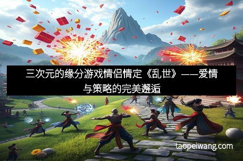 三次元的缘分游戏情侣情定《乱世》——爱情与策略的完美邂逅